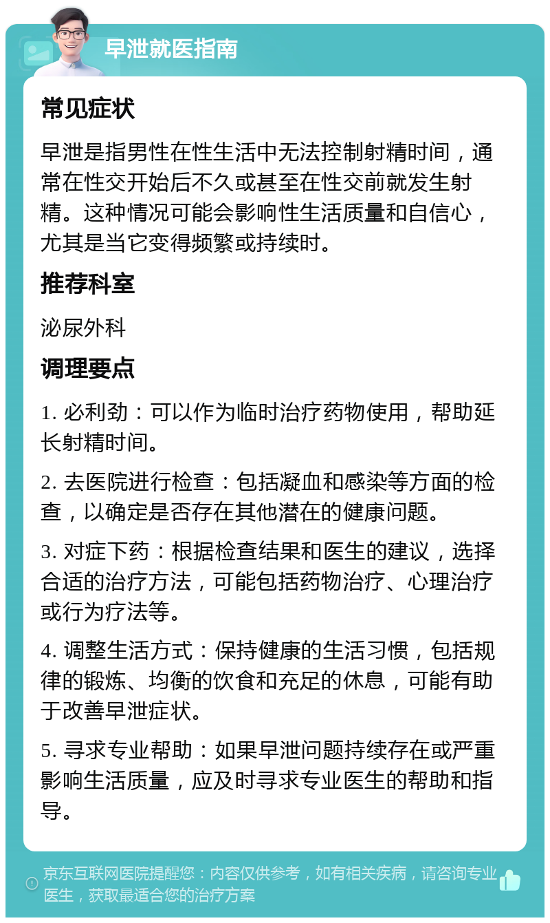 早泄就医指南 常见症状 早泄是指男性在性生活中无法控制射精时间，通常在性交开始后不久或甚至在性交前就发生射精。这种情况可能会影响性生活质量和自信心，尤其是当它变得频繁或持续时。 推荐科室 泌尿外科 调理要点 1. 必利劲：可以作为临时治疗药物使用，帮助延长射精时间。 2. 去医院进行检查：包括凝血和感染等方面的检查，以确定是否存在其他潜在的健康问题。 3. 对症下药：根据检查结果和医生的建议，选择合适的治疗方法，可能包括药物治疗、心理治疗或行为疗法等。 4. 调整生活方式：保持健康的生活习惯，包括规律的锻炼、均衡的饮食和充足的休息，可能有助于改善早泄症状。 5. 寻求专业帮助：如果早泄问题持续存在或严重影响生活质量，应及时寻求专业医生的帮助和指导。