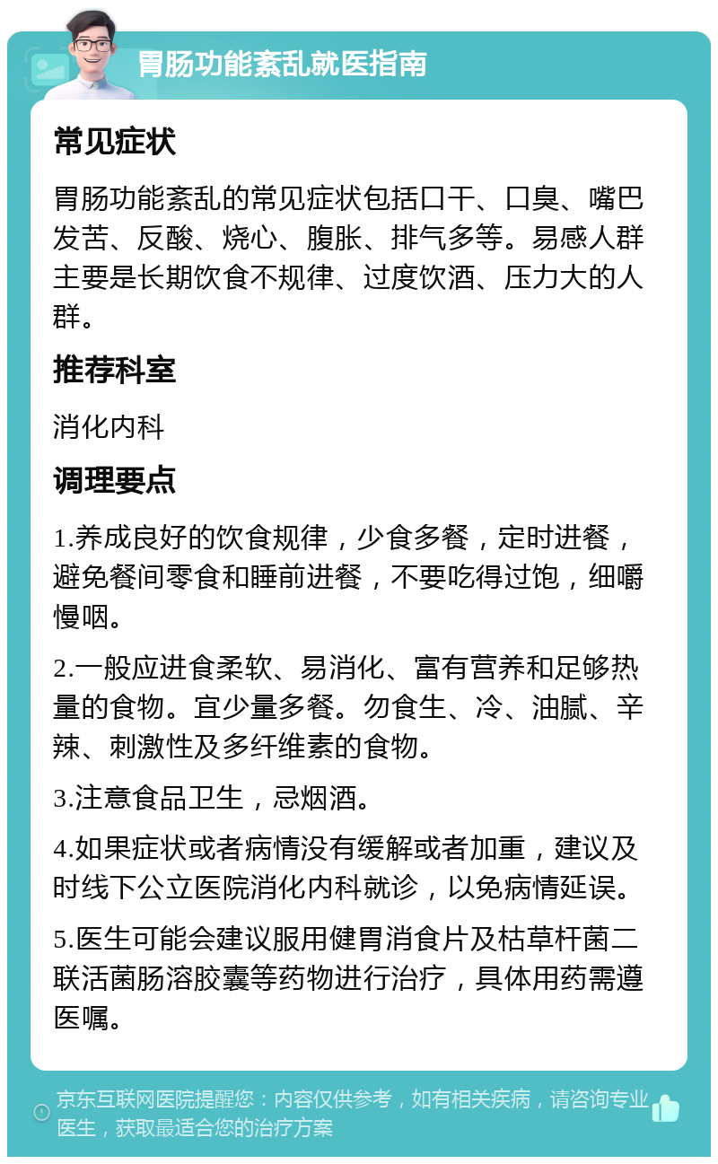 胃肠功能紊乱就医指南 常见症状 胃肠功能紊乱的常见症状包括口干、口臭、嘴巴发苦、反酸、烧心、腹胀、排气多等。易感人群主要是长期饮食不规律、过度饮酒、压力大的人群。 推荐科室 消化内科 调理要点 1.养成良好的饮食规律，少食多餐，定时进餐，避免餐间零食和睡前进餐，不要吃得过饱，细嚼慢咽。 2.一般应进食柔软、易消化、富有营养和足够热量的食物。宜少量多餐。勿食生、冷、油腻、辛辣、刺激性及多纤维素的食物。 3.注意食品卫生，忌烟酒。 4.如果症状或者病情没有缓解或者加重，建议及时线下公立医院消化内科就诊，以免病情延误。 5.医生可能会建议服用健胃消食片及枯草杆菌二联活菌肠溶胶囊等药物进行治疗，具体用药需遵医嘱。