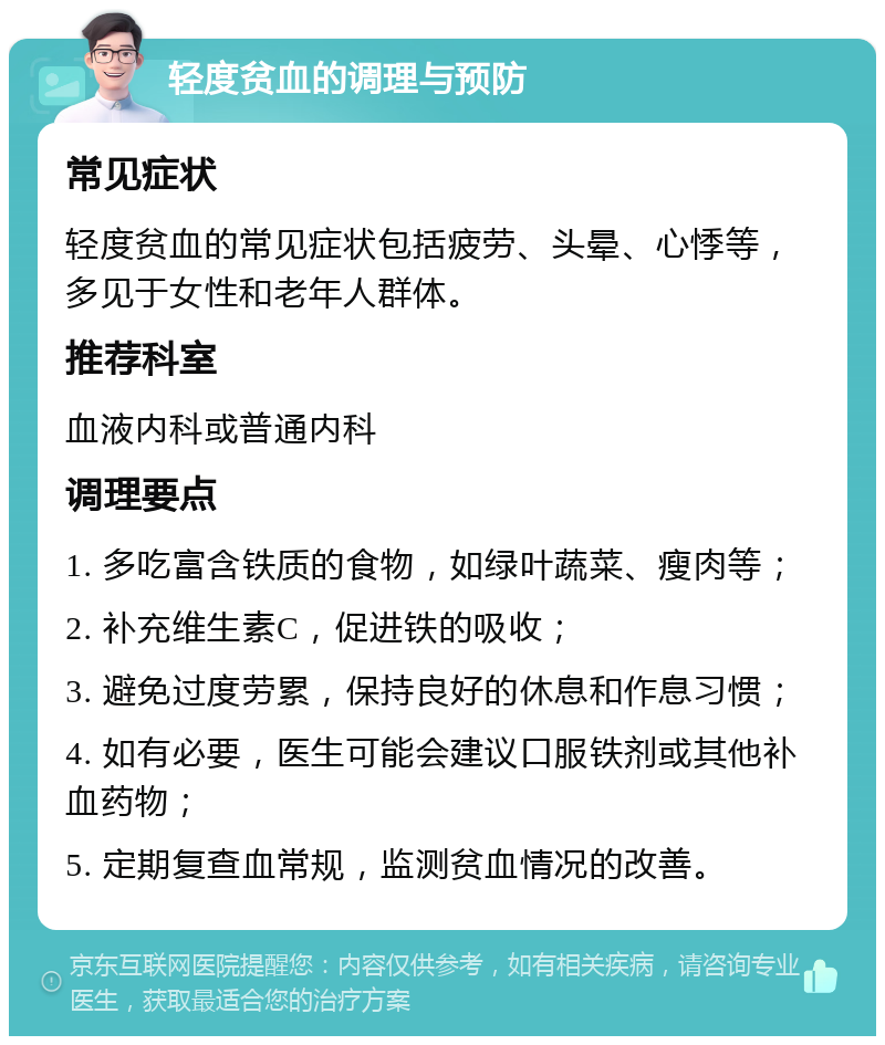 轻度贫血的调理与预防 常见症状 轻度贫血的常见症状包括疲劳、头晕、心悸等，多见于女性和老年人群体。 推荐科室 血液内科或普通内科 调理要点 1. 多吃富含铁质的食物，如绿叶蔬菜、瘦肉等； 2. 补充维生素C，促进铁的吸收； 3. 避免过度劳累，保持良好的休息和作息习惯； 4. 如有必要，医生可能会建议口服铁剂或其他补血药物； 5. 定期复查血常规，监测贫血情况的改善。