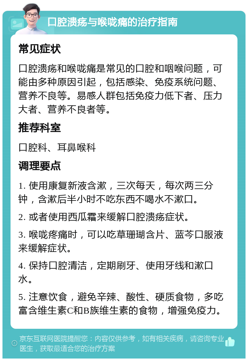 口腔溃疡与喉咙痛的治疗指南 常见症状 口腔溃疡和喉咙痛是常见的口腔和咽喉问题，可能由多种原因引起，包括感染、免疫系统问题、营养不良等。易感人群包括免疫力低下者、压力大者、营养不良者等。 推荐科室 口腔科、耳鼻喉科 调理要点 1. 使用康复新液含漱，三次每天，每次两三分钟，含漱后半小时不吃东西不喝水不漱口。 2. 或者使用西瓜霜来缓解口腔溃疡症状。 3. 喉咙疼痛时，可以吃草珊瑚含片、蓝芩口服液来缓解症状。 4. 保持口腔清洁，定期刷牙、使用牙线和漱口水。 5. 注意饮食，避免辛辣、酸性、硬质食物，多吃富含维生素C和B族维生素的食物，增强免疫力。