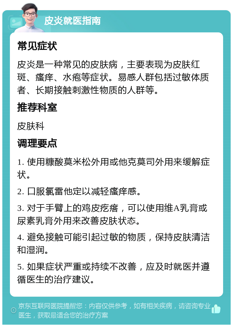 皮炎就医指南 常见症状 皮炎是一种常见的皮肤病，主要表现为皮肤红斑、瘙痒、水疱等症状。易感人群包括过敏体质者、长期接触刺激性物质的人群等。 推荐科室 皮肤科 调理要点 1. 使用糠酸莫米松外用或他克莫司外用来缓解症状。 2. 口服氯雷他定以减轻瘙痒感。 3. 对于手臂上的鸡皮疙瘩，可以使用维A乳膏或尿素乳膏外用来改善皮肤状态。 4. 避免接触可能引起过敏的物质，保持皮肤清洁和湿润。 5. 如果症状严重或持续不改善，应及时就医并遵循医生的治疗建议。