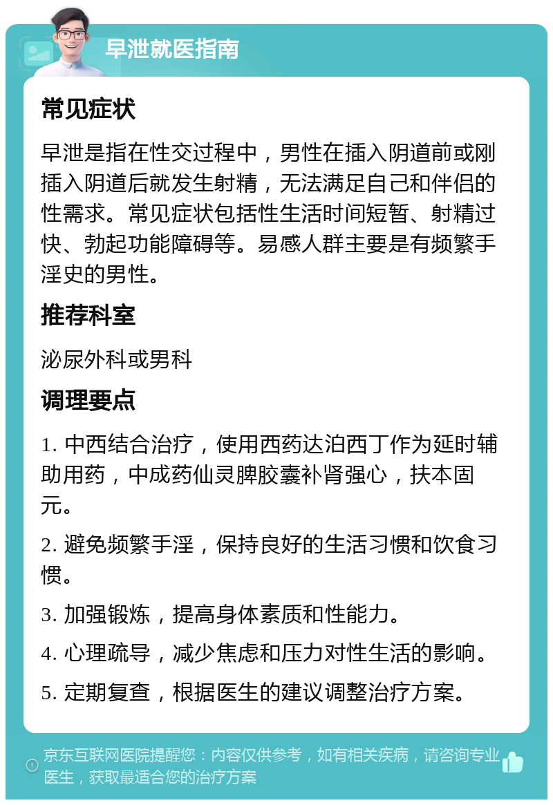 早泄就医指南 常见症状 早泄是指在性交过程中，男性在插入阴道前或刚插入阴道后就发生射精，无法满足自己和伴侣的性需求。常见症状包括性生活时间短暂、射精过快、勃起功能障碍等。易感人群主要是有频繁手淫史的男性。 推荐科室 泌尿外科或男科 调理要点 1. 中西结合治疗，使用西药达泊西丁作为延时辅助用药，中成药仙灵脾胶囊补肾强心，扶本固元。 2. 避免频繁手淫，保持良好的生活习惯和饮食习惯。 3. 加强锻炼，提高身体素质和性能力。 4. 心理疏导，减少焦虑和压力对性生活的影响。 5. 定期复查，根据医生的建议调整治疗方案。