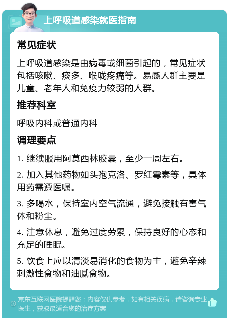 上呼吸道感染就医指南 常见症状 上呼吸道感染是由病毒或细菌引起的，常见症状包括咳嗽、痰多、喉咙疼痛等。易感人群主要是儿童、老年人和免疫力较弱的人群。 推荐科室 呼吸内科或普通内科 调理要点 1. 继续服用阿莫西林胶囊，至少一周左右。 2. 加入其他药物如头孢克洛、罗红霉素等，具体用药需遵医嘱。 3. 多喝水，保持室内空气流通，避免接触有害气体和粉尘。 4. 注意休息，避免过度劳累，保持良好的心态和充足的睡眠。 5. 饮食上应以清淡易消化的食物为主，避免辛辣刺激性食物和油腻食物。