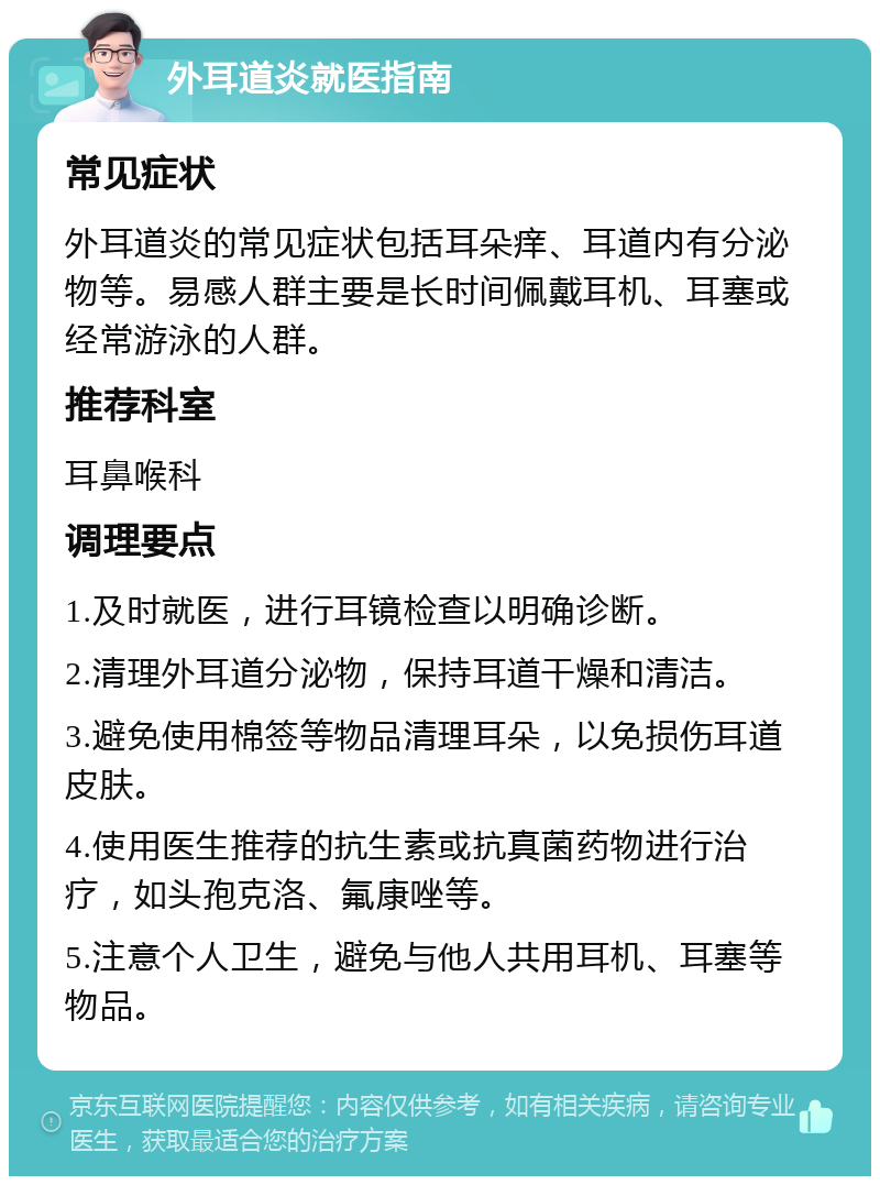 外耳道炎就医指南 常见症状 外耳道炎的常见症状包括耳朵痒、耳道内有分泌物等。易感人群主要是长时间佩戴耳机、耳塞或经常游泳的人群。 推荐科室 耳鼻喉科 调理要点 1.及时就医，进行耳镜检查以明确诊断。 2.清理外耳道分泌物，保持耳道干燥和清洁。 3.避免使用棉签等物品清理耳朵，以免损伤耳道皮肤。 4.使用医生推荐的抗生素或抗真菌药物进行治疗，如头孢克洛、氟康唑等。 5.注意个人卫生，避免与他人共用耳机、耳塞等物品。