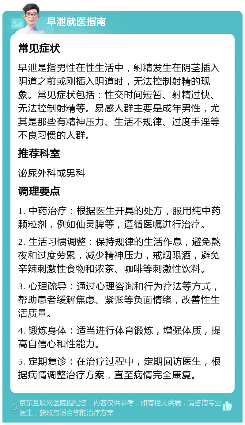 早泄就医指南 常见症状 早泄是指男性在性生活中，射精发生在阴茎插入阴道之前或刚插入阴道时，无法控制射精的现象。常见症状包括：性交时间短暂、射精过快、无法控制射精等。易感人群主要是成年男性，尤其是那些有精神压力、生活不规律、过度手淫等不良习惯的人群。 推荐科室 泌尿外科或男科 调理要点 1. 中药治疗：根据医生开具的处方，服用纯中药颗粒剂，例如仙灵脾等，遵循医嘱进行治疗。 2. 生活习惯调整：保持规律的生活作息，避免熬夜和过度劳累，减少精神压力，戒烟限酒，避免辛辣刺激性食物和浓茶、咖啡等刺激性饮料。 3. 心理疏导：通过心理咨询和行为疗法等方式，帮助患者缓解焦虑、紧张等负面情绪，改善性生活质量。 4. 锻炼身体：适当进行体育锻炼，增强体质，提高自信心和性能力。 5. 定期复诊：在治疗过程中，定期回访医生，根据病情调整治疗方案，直至病情完全康复。