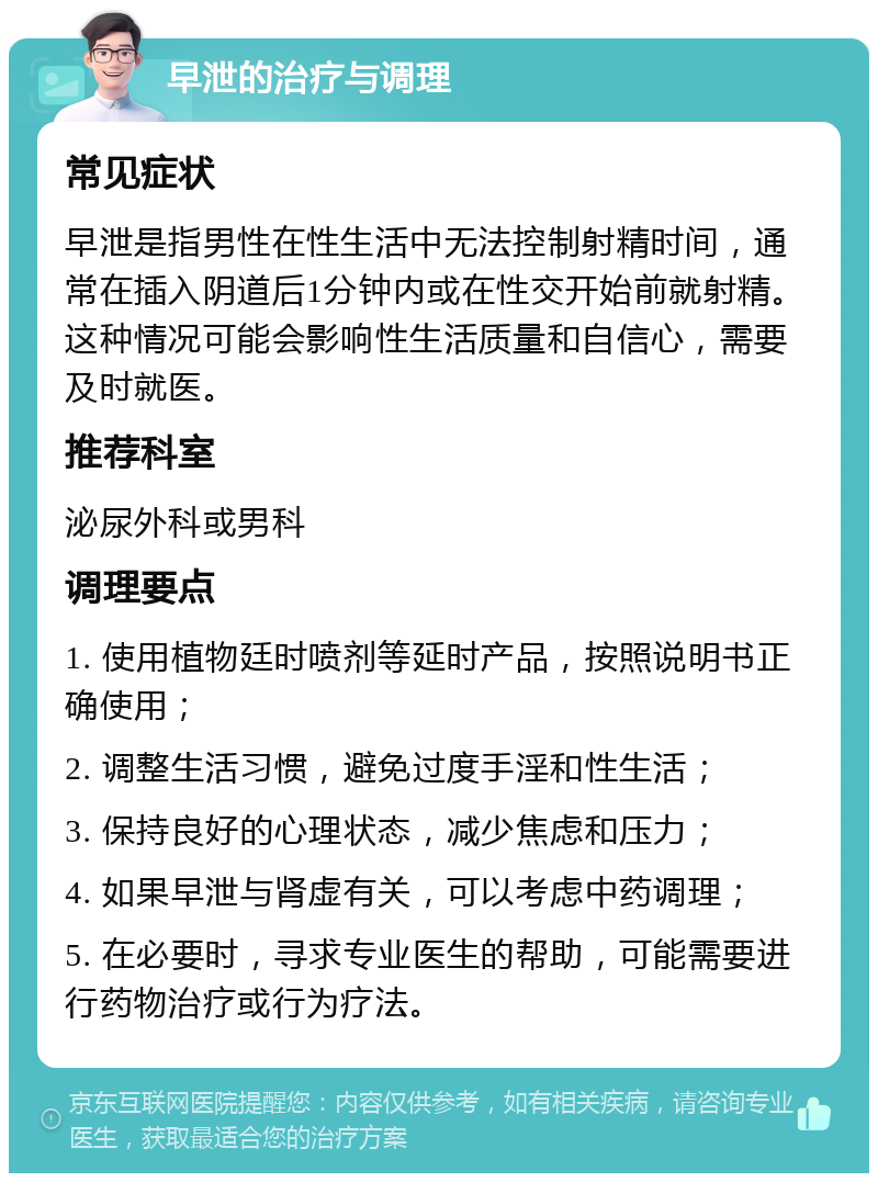 早泄的治疗与调理 常见症状 早泄是指男性在性生活中无法控制射精时间，通常在插入阴道后1分钟内或在性交开始前就射精。这种情况可能会影响性生活质量和自信心，需要及时就医。 推荐科室 泌尿外科或男科 调理要点 1. 使用植物廷时喷剂等延时产品，按照说明书正确使用； 2. 调整生活习惯，避免过度手淫和性生活； 3. 保持良好的心理状态，减少焦虑和压力； 4. 如果早泄与肾虚有关，可以考虑中药调理； 5. 在必要时，寻求专业医生的帮助，可能需要进行药物治疗或行为疗法。