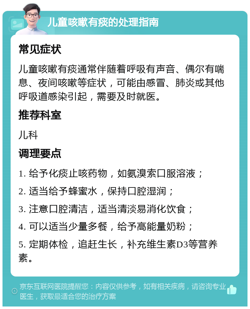 儿童咳嗽有痰的处理指南 常见症状 儿童咳嗽有痰通常伴随着呼吸有声音、偶尔有喘息、夜间咳嗽等症状，可能由感冒、肺炎或其他呼吸道感染引起，需要及时就医。 推荐科室 儿科 调理要点 1. 给予化痰止咳药物，如氨溴索口服溶液； 2. 适当给予蜂蜜水，保持口腔湿润； 3. 注意口腔清洁，适当清淡易消化饮食； 4. 可以适当少量多餐，给予高能量奶粉； 5. 定期体检，追赶生长，补充维生素D3等营养素。