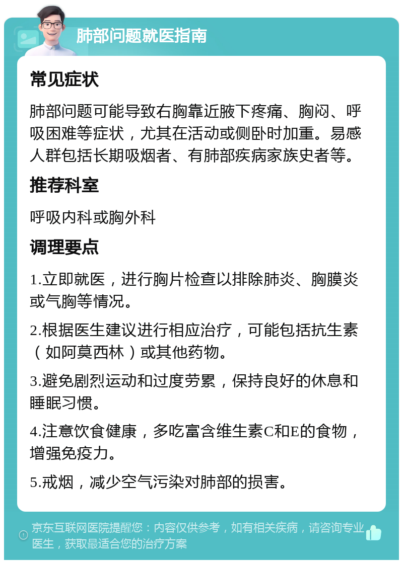 肺部问题就医指南 常见症状 肺部问题可能导致右胸靠近腋下疼痛、胸闷、呼吸困难等症状，尤其在活动或侧卧时加重。易感人群包括长期吸烟者、有肺部疾病家族史者等。 推荐科室 呼吸内科或胸外科 调理要点 1.立即就医，进行胸片检查以排除肺炎、胸膜炎或气胸等情况。 2.根据医生建议进行相应治疗，可能包括抗生素（如阿莫西林）或其他药物。 3.避免剧烈运动和过度劳累，保持良好的休息和睡眠习惯。 4.注意饮食健康，多吃富含维生素C和E的食物，增强免疫力。 5.戒烟，减少空气污染对肺部的损害。