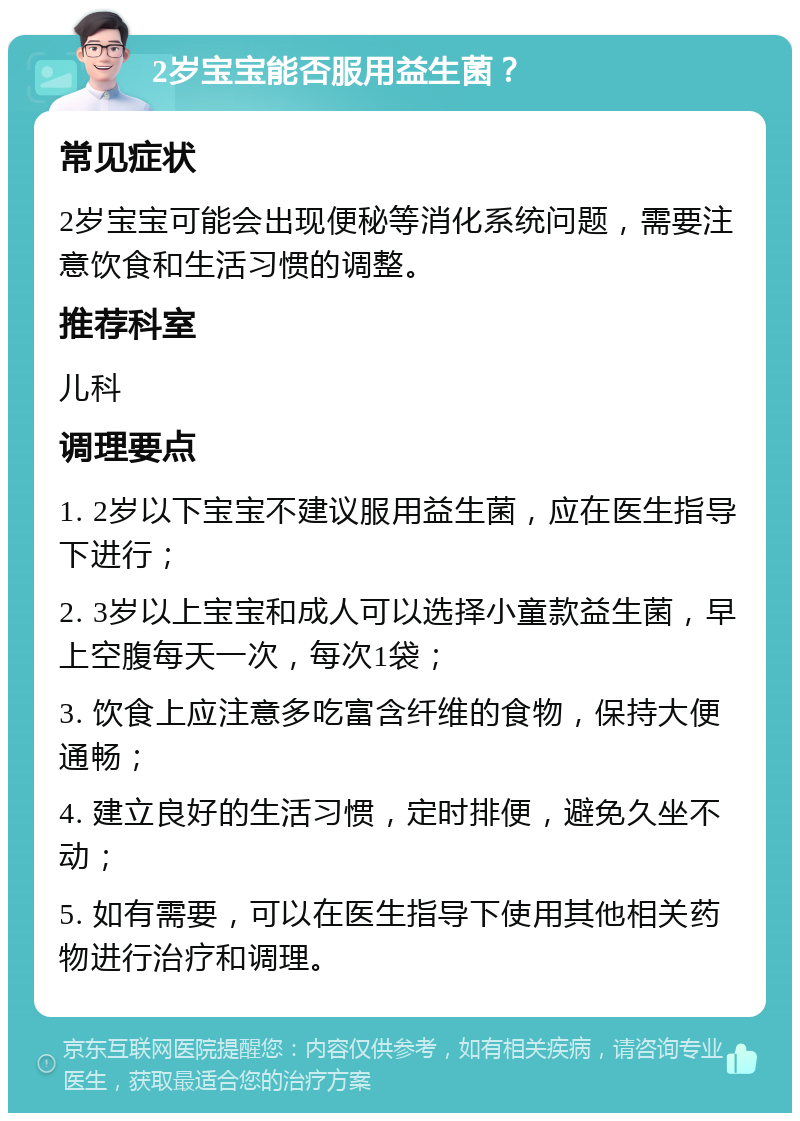 2岁宝宝能否服用益生菌？ 常见症状 2岁宝宝可能会出现便秘等消化系统问题，需要注意饮食和生活习惯的调整。 推荐科室 儿科 调理要点 1. 2岁以下宝宝不建议服用益生菌，应在医生指导下进行； 2. 3岁以上宝宝和成人可以选择小童款益生菌，早上空腹每天一次，每次1袋； 3. 饮食上应注意多吃富含纤维的食物，保持大便通畅； 4. 建立良好的生活习惯，定时排便，避免久坐不动； 5. 如有需要，可以在医生指导下使用其他相关药物进行治疗和调理。