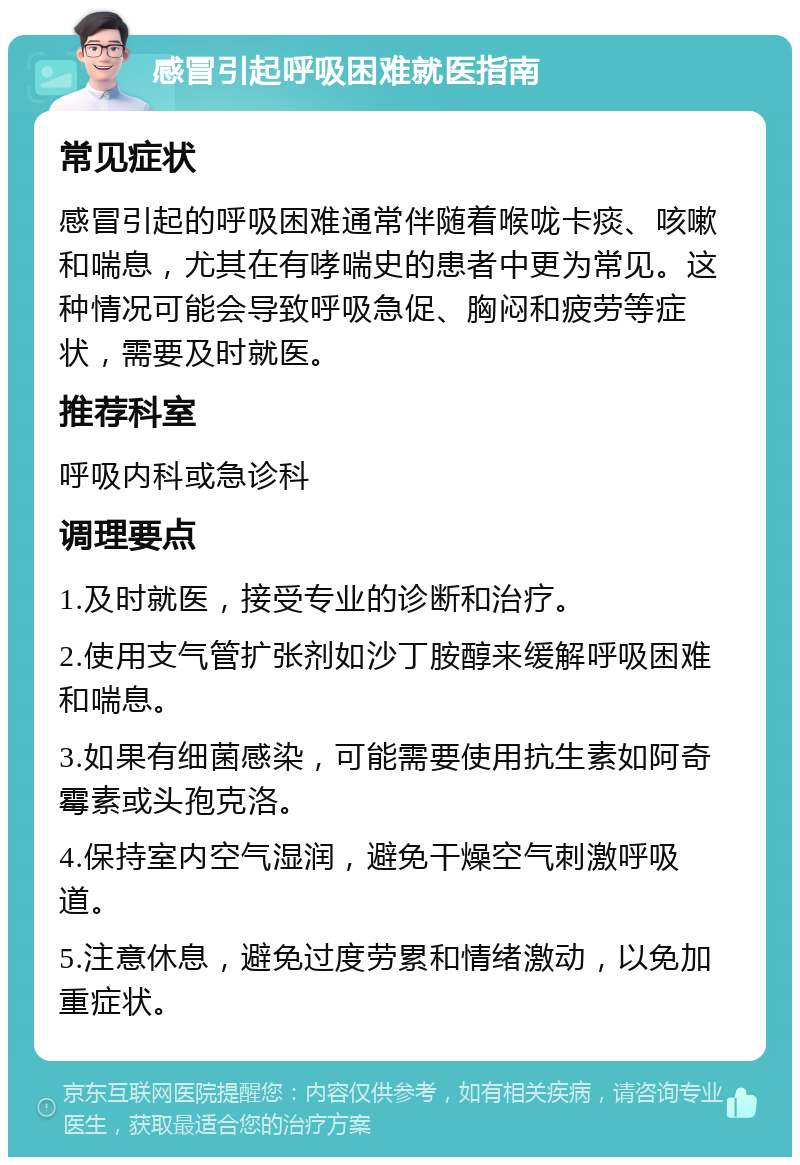 感冒引起呼吸困难就医指南 常见症状 感冒引起的呼吸困难通常伴随着喉咙卡痰、咳嗽和喘息，尤其在有哮喘史的患者中更为常见。这种情况可能会导致呼吸急促、胸闷和疲劳等症状，需要及时就医。 推荐科室 呼吸内科或急诊科 调理要点 1.及时就医，接受专业的诊断和治疗。 2.使用支气管扩张剂如沙丁胺醇来缓解呼吸困难和喘息。 3.如果有细菌感染，可能需要使用抗生素如阿奇霉素或头孢克洛。 4.保持室内空气湿润，避免干燥空气刺激呼吸道。 5.注意休息，避免过度劳累和情绪激动，以免加重症状。