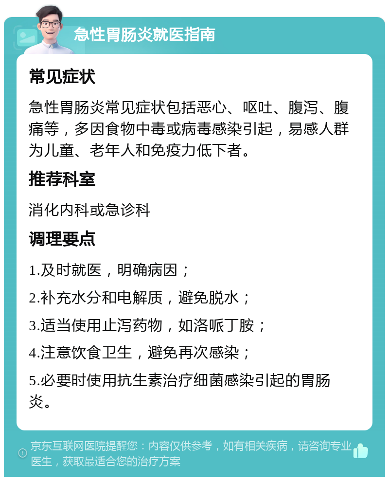 急性胃肠炎就医指南 常见症状 急性胃肠炎常见症状包括恶心、呕吐、腹泻、腹痛等，多因食物中毒或病毒感染引起，易感人群为儿童、老年人和免疫力低下者。 推荐科室 消化内科或急诊科 调理要点 1.及时就医，明确病因； 2.补充水分和电解质，避免脱水； 3.适当使用止泻药物，如洛哌丁胺； 4.注意饮食卫生，避免再次感染； 5.必要时使用抗生素治疗细菌感染引起的胃肠炎。