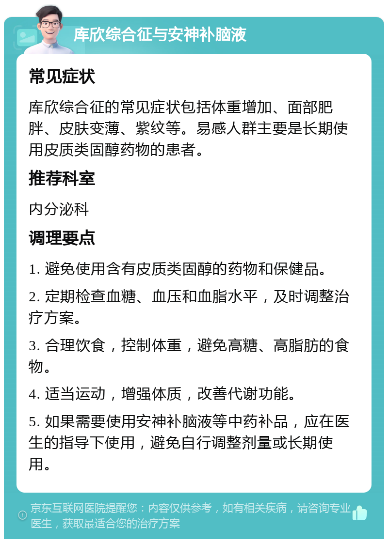 库欣综合征与安神补脑液 常见症状 库欣综合征的常见症状包括体重增加、面部肥胖、皮肤变薄、紫纹等。易感人群主要是长期使用皮质类固醇药物的患者。 推荐科室 内分泌科 调理要点 1. 避免使用含有皮质类固醇的药物和保健品。 2. 定期检查血糖、血压和血脂水平，及时调整治疗方案。 3. 合理饮食，控制体重，避免高糖、高脂肪的食物。 4. 适当运动，增强体质，改善代谢功能。 5. 如果需要使用安神补脑液等中药补品，应在医生的指导下使用，避免自行调整剂量或长期使用。