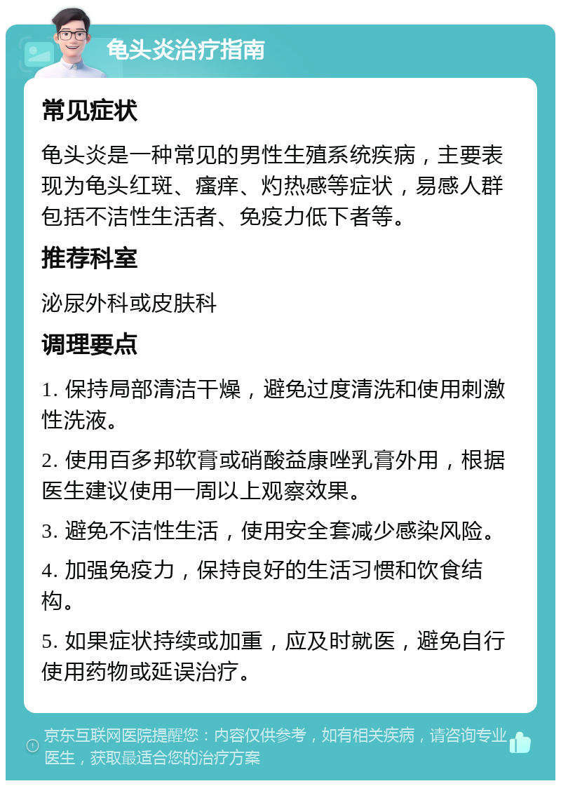 龟头炎治疗指南 常见症状 龟头炎是一种常见的男性生殖系统疾病，主要表现为龟头红斑、瘙痒、灼热感等症状，易感人群包括不洁性生活者、免疫力低下者等。 推荐科室 泌尿外科或皮肤科 调理要点 1. 保持局部清洁干燥，避免过度清洗和使用刺激性洗液。 2. 使用百多邦软膏或硝酸益康唑乳膏外用，根据医生建议使用一周以上观察效果。 3. 避免不洁性生活，使用安全套减少感染风险。 4. 加强免疫力，保持良好的生活习惯和饮食结构。 5. 如果症状持续或加重，应及时就医，避免自行使用药物或延误治疗。