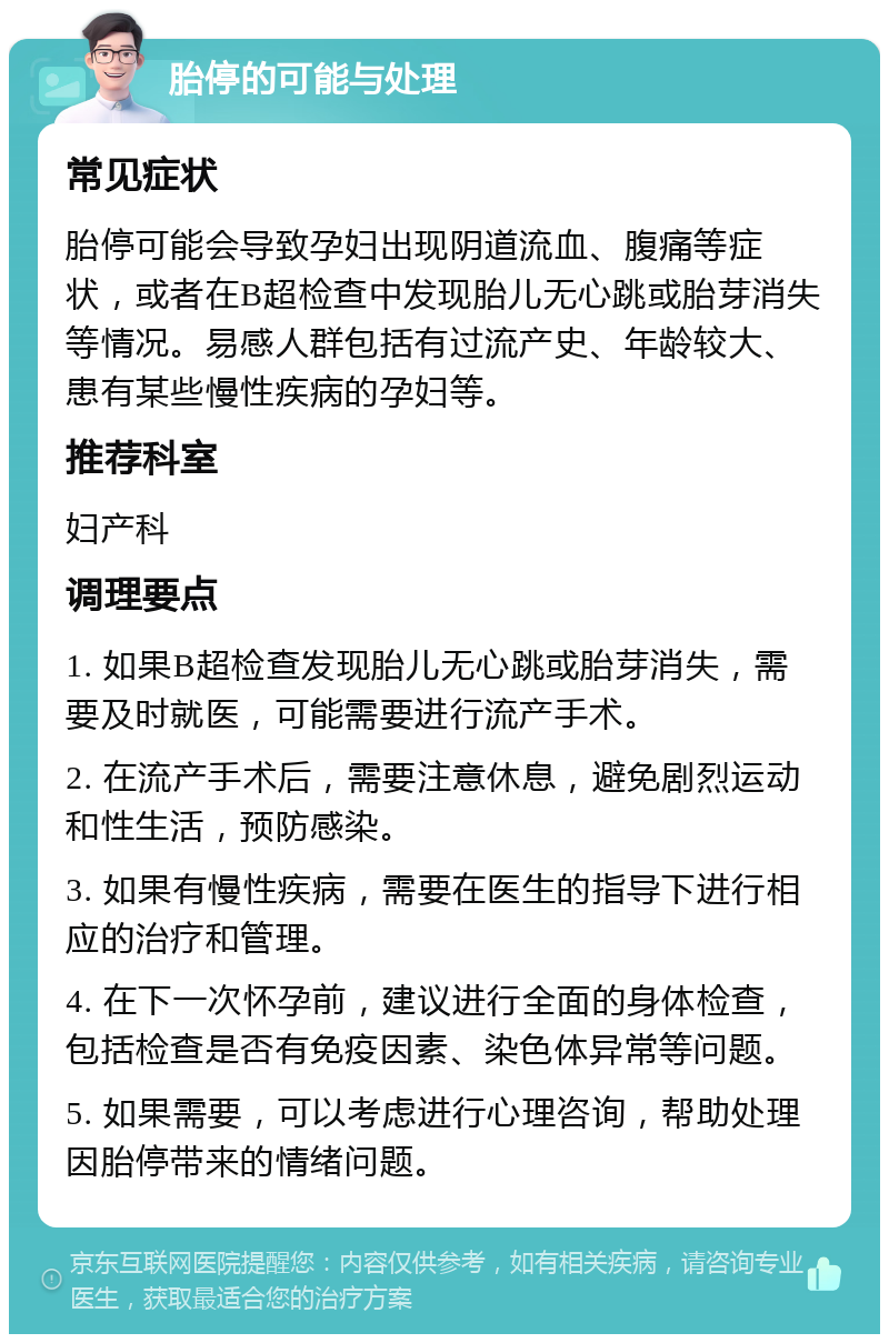 胎停的可能与处理 常见症状 胎停可能会导致孕妇出现阴道流血、腹痛等症状，或者在B超检查中发现胎儿无心跳或胎芽消失等情况。易感人群包括有过流产史、年龄较大、患有某些慢性疾病的孕妇等。 推荐科室 妇产科 调理要点 1. 如果B超检查发现胎儿无心跳或胎芽消失，需要及时就医，可能需要进行流产手术。 2. 在流产手术后，需要注意休息，避免剧烈运动和性生活，预防感染。 3. 如果有慢性疾病，需要在医生的指导下进行相应的治疗和管理。 4. 在下一次怀孕前，建议进行全面的身体检查，包括检查是否有免疫因素、染色体异常等问题。 5. 如果需要，可以考虑进行心理咨询，帮助处理因胎停带来的情绪问题。