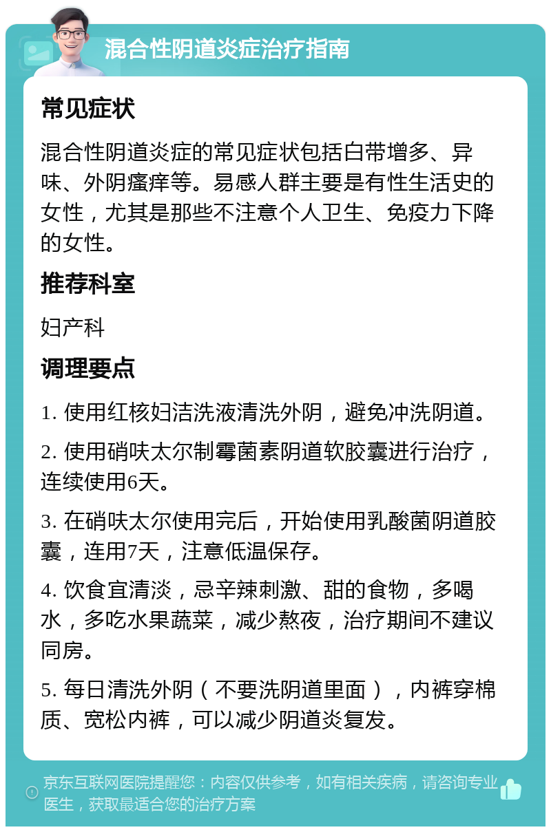 混合性阴道炎症治疗指南 常见症状 混合性阴道炎症的常见症状包括白带增多、异味、外阴瘙痒等。易感人群主要是有性生活史的女性，尤其是那些不注意个人卫生、免疫力下降的女性。 推荐科室 妇产科 调理要点 1. 使用红核妇洁洗液清洗外阴，避免冲洗阴道。 2. 使用硝呋太尔制霉菌素阴道软胶囊进行治疗，连续使用6天。 3. 在硝呋太尔使用完后，开始使用乳酸菌阴道胶囊，连用7天，注意低温保存。 4. 饮食宜清淡，忌辛辣刺激、甜的食物，多喝水，多吃水果蔬菜，减少熬夜，治疗期间不建议同房。 5. 每日清洗外阴（不要洗阴道里面），内裤穿棉质、宽松内裤，可以减少阴道炎复发。