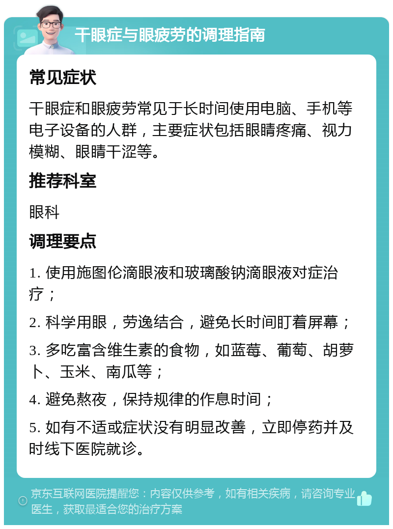 干眼症与眼疲劳的调理指南 常见症状 干眼症和眼疲劳常见于长时间使用电脑、手机等电子设备的人群，主要症状包括眼睛疼痛、视力模糊、眼睛干涩等。 推荐科室 眼科 调理要点 1. 使用施图伦滴眼液和玻璃酸钠滴眼液对症治疗； 2. 科学用眼，劳逸结合，避免长时间盯着屏幕； 3. 多吃富含维生素的食物，如蓝莓、葡萄、胡萝卜、玉米、南瓜等； 4. 避免熬夜，保持规律的作息时间； 5. 如有不适或症状没有明显改善，立即停药并及时线下医院就诊。