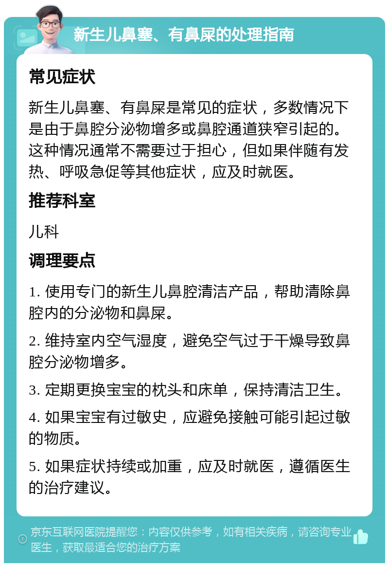 新生儿鼻塞、有鼻屎的处理指南 常见症状 新生儿鼻塞、有鼻屎是常见的症状，多数情况下是由于鼻腔分泌物增多或鼻腔通道狭窄引起的。这种情况通常不需要过于担心，但如果伴随有发热、呼吸急促等其他症状，应及时就医。 推荐科室 儿科 调理要点 1. 使用专门的新生儿鼻腔清洁产品，帮助清除鼻腔内的分泌物和鼻屎。 2. 维持室内空气湿度，避免空气过于干燥导致鼻腔分泌物增多。 3. 定期更换宝宝的枕头和床单，保持清洁卫生。 4. 如果宝宝有过敏史，应避免接触可能引起过敏的物质。 5. 如果症状持续或加重，应及时就医，遵循医生的治疗建议。