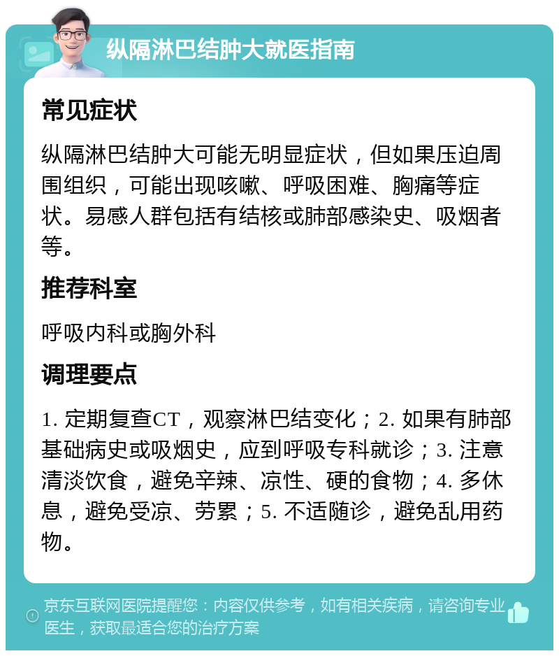 纵隔淋巴结肿大就医指南 常见症状 纵隔淋巴结肿大可能无明显症状，但如果压迫周围组织，可能出现咳嗽、呼吸困难、胸痛等症状。易感人群包括有结核或肺部感染史、吸烟者等。 推荐科室 呼吸内科或胸外科 调理要点 1. 定期复查CT，观察淋巴结变化；2. 如果有肺部基础病史或吸烟史，应到呼吸专科就诊；3. 注意清淡饮食，避免辛辣、凉性、硬的食物；4. 多休息，避免受凉、劳累；5. 不适随诊，避免乱用药物。