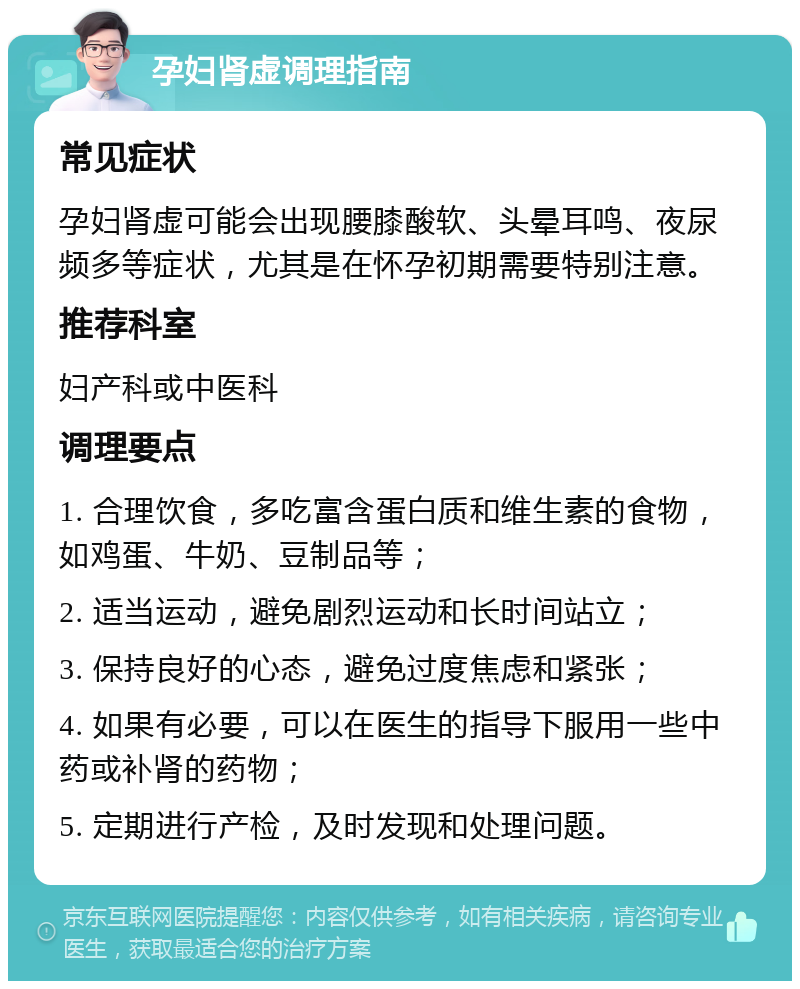 孕妇肾虚调理指南 常见症状 孕妇肾虚可能会出现腰膝酸软、头晕耳鸣、夜尿频多等症状，尤其是在怀孕初期需要特别注意。 推荐科室 妇产科或中医科 调理要点 1. 合理饮食，多吃富含蛋白质和维生素的食物，如鸡蛋、牛奶、豆制品等； 2. 适当运动，避免剧烈运动和长时间站立； 3. 保持良好的心态，避免过度焦虑和紧张； 4. 如果有必要，可以在医生的指导下服用一些中药或补肾的药物； 5. 定期进行产检，及时发现和处理问题。