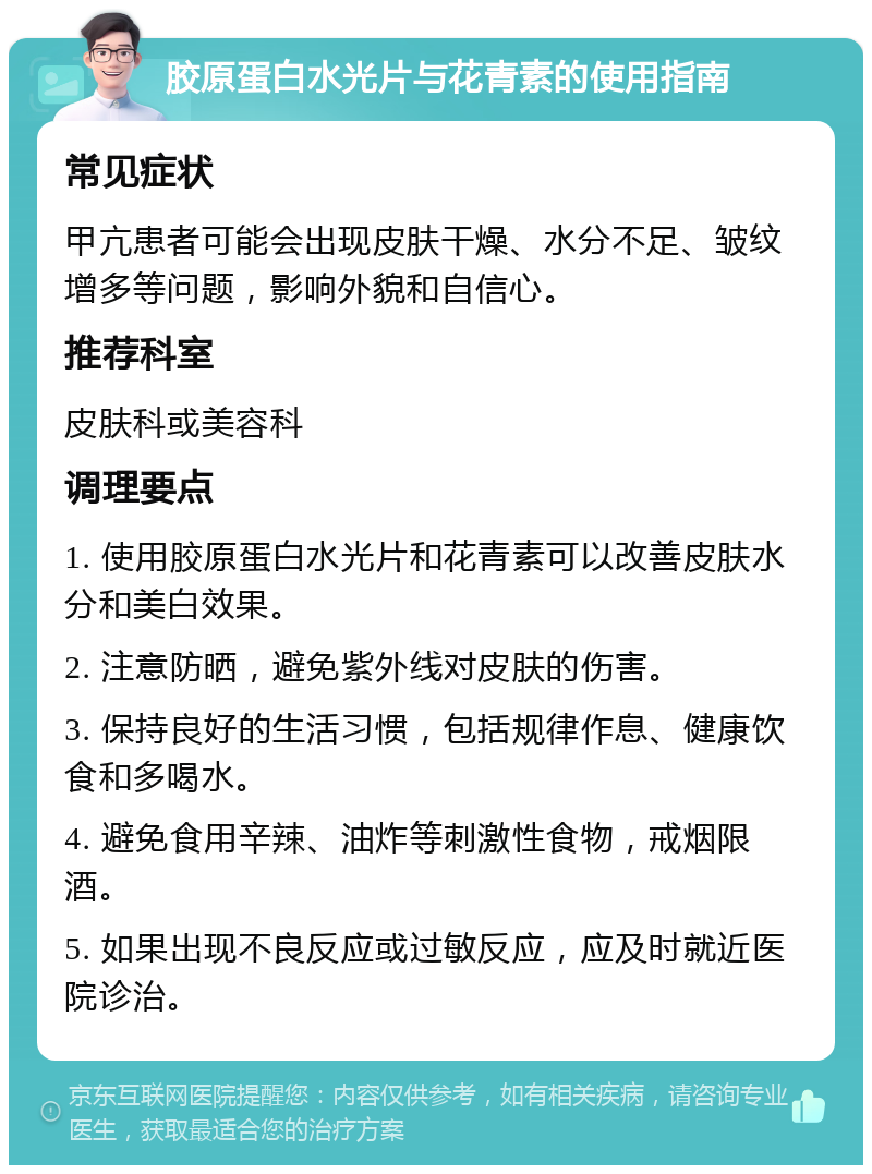 胶原蛋白水光片与花青素的使用指南 常见症状 甲亢患者可能会出现皮肤干燥、水分不足、皱纹增多等问题，影响外貌和自信心。 推荐科室 皮肤科或美容科 调理要点 1. 使用胶原蛋白水光片和花青素可以改善皮肤水分和美白效果。 2. 注意防晒，避免紫外线对皮肤的伤害。 3. 保持良好的生活习惯，包括规律作息、健康饮食和多喝水。 4. 避免食用辛辣、油炸等刺激性食物，戒烟限酒。 5. 如果出现不良反应或过敏反应，应及时就近医院诊治。