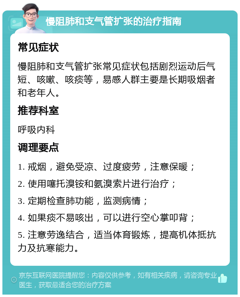 慢阻肺和支气管扩张的治疗指南 常见症状 慢阻肺和支气管扩张常见症状包括剧烈运动后气短、咳嗽、咳痰等，易感人群主要是长期吸烟者和老年人。 推荐科室 呼吸内科 调理要点 1. 戒烟，避免受凉、过度疲劳，注意保暖； 2. 使用噻托溴铵和氨溴索片进行治疗； 3. 定期检查肺功能，监测病情； 4. 如果痰不易咳出，可以进行空心掌叩背； 5. 注意劳逸结合，适当体育锻炼，提高机体抵抗力及抗寒能力。