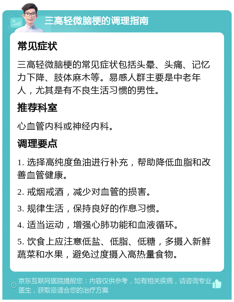 三高轻微脑梗的调理指南 常见症状 三高轻微脑梗的常见症状包括头晕、头痛、记忆力下降、肢体麻木等。易感人群主要是中老年人，尤其是有不良生活习惯的男性。 推荐科室 心血管内科或神经内科。 调理要点 1. 选择高纯度鱼油进行补充，帮助降低血脂和改善血管健康。 2. 戒烟戒酒，减少对血管的损害。 3. 规律生活，保持良好的作息习惯。 4. 适当运动，增强心肺功能和血液循环。 5. 饮食上应注意低盐、低脂、低糖，多摄入新鲜蔬菜和水果，避免过度摄入高热量食物。