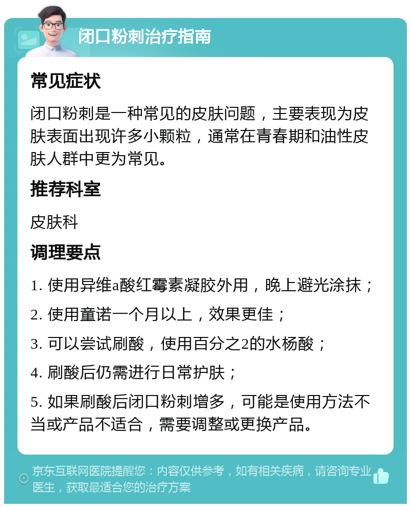 闭口粉刺治疗指南 常见症状 闭口粉刺是一种常见的皮肤问题，主要表现为皮肤表面出现许多小颗粒，通常在青春期和油性皮肤人群中更为常见。 推荐科室 皮肤科 调理要点 1. 使用异维a酸红霉素凝胶外用，晚上避光涂抹； 2. 使用童诺一个月以上，效果更佳； 3. 可以尝试刷酸，使用百分之2的水杨酸； 4. 刷酸后仍需进行日常护肤； 5. 如果刷酸后闭口粉刺增多，可能是使用方法不当或产品不适合，需要调整或更换产品。