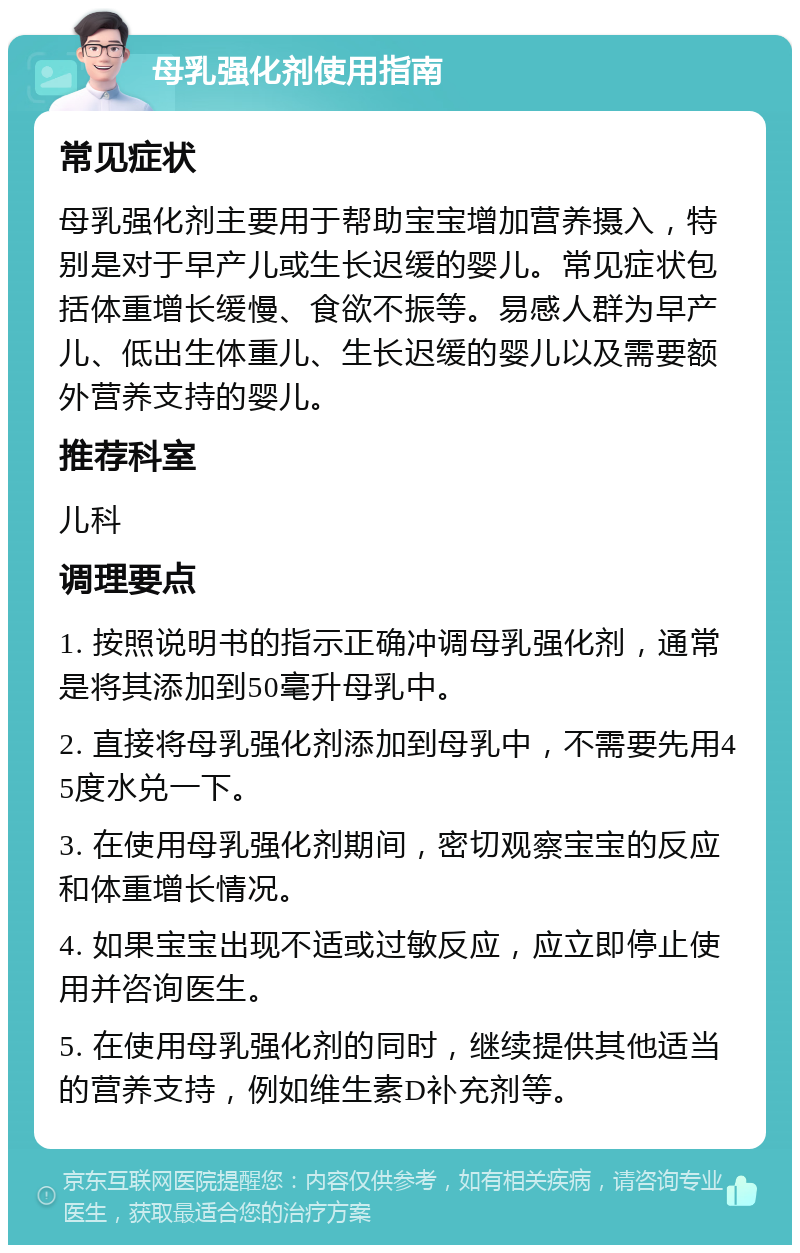 母乳强化剂使用指南 常见症状 母乳强化剂主要用于帮助宝宝增加营养摄入，特别是对于早产儿或生长迟缓的婴儿。常见症状包括体重增长缓慢、食欲不振等。易感人群为早产儿、低出生体重儿、生长迟缓的婴儿以及需要额外营养支持的婴儿。 推荐科室 儿科 调理要点 1. 按照说明书的指示正确冲调母乳强化剂，通常是将其添加到50毫升母乳中。 2. 直接将母乳强化剂添加到母乳中，不需要先用45度水兑一下。 3. 在使用母乳强化剂期间，密切观察宝宝的反应和体重增长情况。 4. 如果宝宝出现不适或过敏反应，应立即停止使用并咨询医生。 5. 在使用母乳强化剂的同时，继续提供其他适当的营养支持，例如维生素D补充剂等。