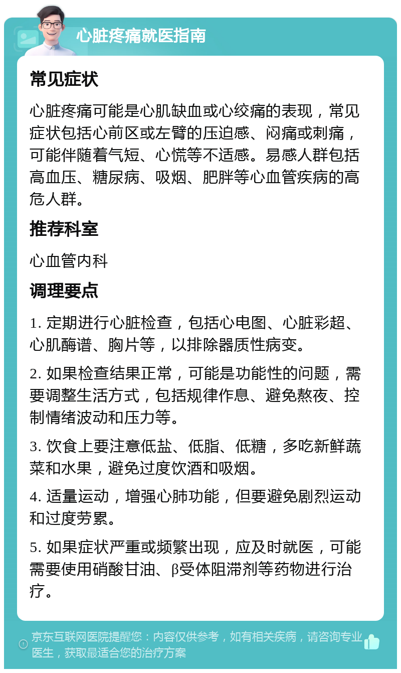 心脏疼痛就医指南 常见症状 心脏疼痛可能是心肌缺血或心绞痛的表现，常见症状包括心前区或左臂的压迫感、闷痛或刺痛，可能伴随着气短、心慌等不适感。易感人群包括高血压、糖尿病、吸烟、肥胖等心血管疾病的高危人群。 推荐科室 心血管内科 调理要点 1. 定期进行心脏检查，包括心电图、心脏彩超、心肌酶谱、胸片等，以排除器质性病变。 2. 如果检查结果正常，可能是功能性的问题，需要调整生活方式，包括规律作息、避免熬夜、控制情绪波动和压力等。 3. 饮食上要注意低盐、低脂、低糖，多吃新鲜蔬菜和水果，避免过度饮酒和吸烟。 4. 适量运动，增强心肺功能，但要避免剧烈运动和过度劳累。 5. 如果症状严重或频繁出现，应及时就医，可能需要使用硝酸甘油、β受体阻滞剂等药物进行治疗。