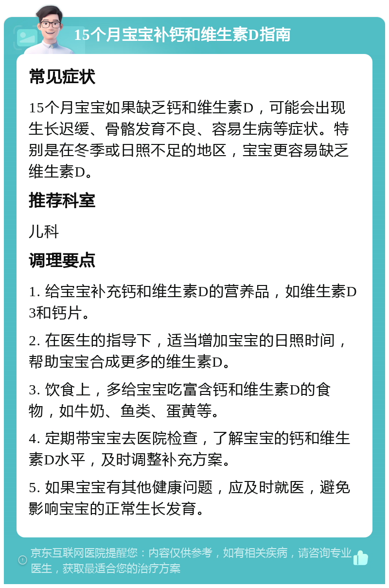 15个月宝宝补钙和维生素D指南 常见症状 15个月宝宝如果缺乏钙和维生素D，可能会出现生长迟缓、骨骼发育不良、容易生病等症状。特别是在冬季或日照不足的地区，宝宝更容易缺乏维生素D。 推荐科室 儿科 调理要点 1. 给宝宝补充钙和维生素D的营养品，如维生素D3和钙片。 2. 在医生的指导下，适当增加宝宝的日照时间，帮助宝宝合成更多的维生素D。 3. 饮食上，多给宝宝吃富含钙和维生素D的食物，如牛奶、鱼类、蛋黄等。 4. 定期带宝宝去医院检查，了解宝宝的钙和维生素D水平，及时调整补充方案。 5. 如果宝宝有其他健康问题，应及时就医，避免影响宝宝的正常生长发育。