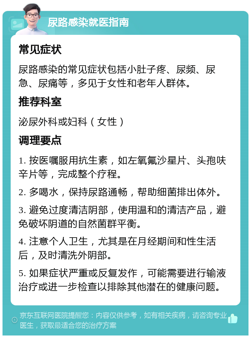 尿路感染就医指南 常见症状 尿路感染的常见症状包括小肚子疼、尿频、尿急、尿痛等，多见于女性和老年人群体。 推荐科室 泌尿外科或妇科（女性） 调理要点 1. 按医嘱服用抗生素，如左氧氟沙星片、头孢呋辛片等，完成整个疗程。 2. 多喝水，保持尿路通畅，帮助细菌排出体外。 3. 避免过度清洁阴部，使用温和的清洁产品，避免破坏阴道的自然菌群平衡。 4. 注意个人卫生，尤其是在月经期间和性生活后，及时清洗外阴部。 5. 如果症状严重或反复发作，可能需要进行输液治疗或进一步检查以排除其他潜在的健康问题。