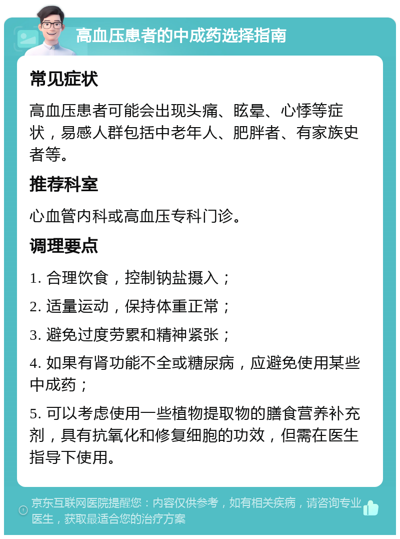 高血压患者的中成药选择指南 常见症状 高血压患者可能会出现头痛、眩晕、心悸等症状，易感人群包括中老年人、肥胖者、有家族史者等。 推荐科室 心血管内科或高血压专科门诊。 调理要点 1. 合理饮食，控制钠盐摄入； 2. 适量运动，保持体重正常； 3. 避免过度劳累和精神紧张； 4. 如果有肾功能不全或糖尿病，应避免使用某些中成药； 5. 可以考虑使用一些植物提取物的膳食营养补充剂，具有抗氧化和修复细胞的功效，但需在医生指导下使用。