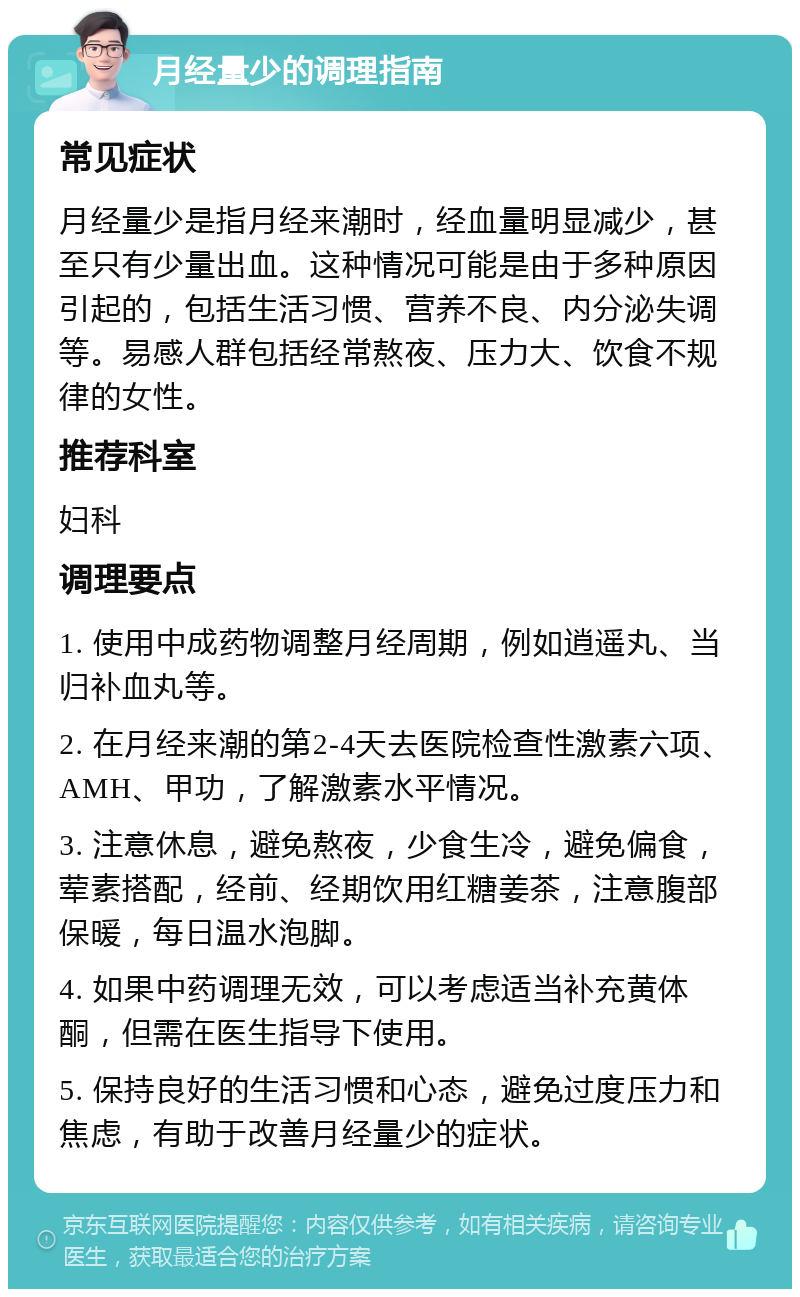 月经量少的调理指南 常见症状 月经量少是指月经来潮时，经血量明显减少，甚至只有少量出血。这种情况可能是由于多种原因引起的，包括生活习惯、营养不良、内分泌失调等。易感人群包括经常熬夜、压力大、饮食不规律的女性。 推荐科室 妇科 调理要点 1. 使用中成药物调整月经周期，例如逍遥丸、当归补血丸等。 2. 在月经来潮的第2-4天去医院检查性激素六项、AMH、甲功，了解激素水平情况。 3. 注意休息，避免熬夜，少食生冷，避免偏食，荤素搭配，经前、经期饮用红糖姜茶，注意腹部保暖，每日温水泡脚。 4. 如果中药调理无效，可以考虑适当补充黄体酮，但需在医生指导下使用。 5. 保持良好的生活习惯和心态，避免过度压力和焦虑，有助于改善月经量少的症状。