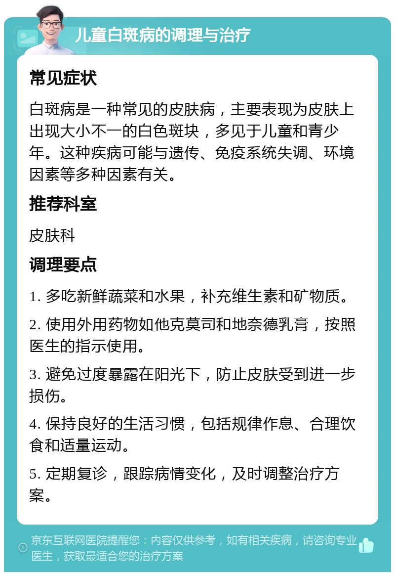 儿童白斑病的调理与治疗 常见症状 白斑病是一种常见的皮肤病，主要表现为皮肤上出现大小不一的白色斑块，多见于儿童和青少年。这种疾病可能与遗传、免疫系统失调、环境因素等多种因素有关。 推荐科室 皮肤科 调理要点 1. 多吃新鲜蔬菜和水果，补充维生素和矿物质。 2. 使用外用药物如他克莫司和地奈德乳膏，按照医生的指示使用。 3. 避免过度暴露在阳光下，防止皮肤受到进一步损伤。 4. 保持良好的生活习惯，包括规律作息、合理饮食和适量运动。 5. 定期复诊，跟踪病情变化，及时调整治疗方案。