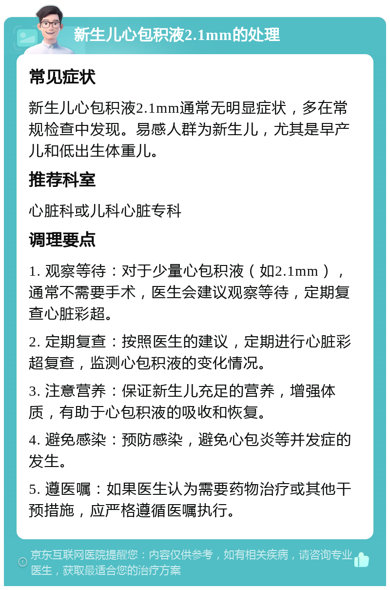 新生儿心包积液2.1mm的处理 常见症状 新生儿心包积液2.1mm通常无明显症状，多在常规检查中发现。易感人群为新生儿，尤其是早产儿和低出生体重儿。 推荐科室 心脏科或儿科心脏专科 调理要点 1. 观察等待：对于少量心包积液（如2.1mm），通常不需要手术，医生会建议观察等待，定期复查心脏彩超。 2. 定期复查：按照医生的建议，定期进行心脏彩超复查，监测心包积液的变化情况。 3. 注意营养：保证新生儿充足的营养，增强体质，有助于心包积液的吸收和恢复。 4. 避免感染：预防感染，避免心包炎等并发症的发生。 5. 遵医嘱：如果医生认为需要药物治疗或其他干预措施，应严格遵循医嘱执行。