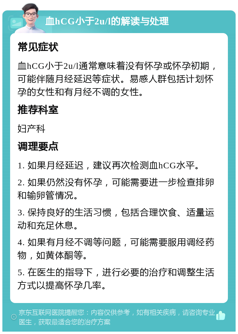 血hCG小于2u/l的解读与处理 常见症状 血hCG小于2u/l通常意味着没有怀孕或怀孕初期，可能伴随月经延迟等症状。易感人群包括计划怀孕的女性和有月经不调的女性。 推荐科室 妇产科 调理要点 1. 如果月经延迟，建议再次检测血hCG水平。 2. 如果仍然没有怀孕，可能需要进一步检查排卵和输卵管情况。 3. 保持良好的生活习惯，包括合理饮食、适量运动和充足休息。 4. 如果有月经不调等问题，可能需要服用调经药物，如黄体酮等。 5. 在医生的指导下，进行必要的治疗和调整生活方式以提高怀孕几率。