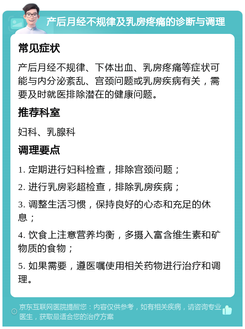 产后月经不规律及乳房疼痛的诊断与调理 常见症状 产后月经不规律、下体出血、乳房疼痛等症状可能与内分泌紊乱、宫颈问题或乳房疾病有关，需要及时就医排除潜在的健康问题。 推荐科室 妇科、乳腺科 调理要点 1. 定期进行妇科检查，排除宫颈问题； 2. 进行乳房彩超检查，排除乳房疾病； 3. 调整生活习惯，保持良好的心态和充足的休息； 4. 饮食上注意营养均衡，多摄入富含维生素和矿物质的食物； 5. 如果需要，遵医嘱使用相关药物进行治疗和调理。