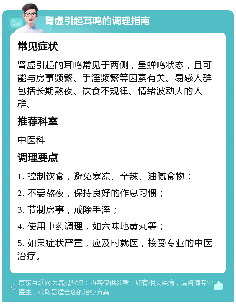 肾虚引起耳鸣的调理指南 常见症状 肾虚引起的耳鸣常见于两侧，呈蝉鸣状态，且可能与房事频繁、手淫频繁等因素有关。易感人群包括长期熬夜、饮食不规律、情绪波动大的人群。 推荐科室 中医科 调理要点 1. 控制饮食，避免寒凉、辛辣、油腻食物； 2. 不要熬夜，保持良好的作息习惯； 3. 节制房事，戒除手淫； 4. 使用中药调理，如六味地黄丸等； 5. 如果症状严重，应及时就医，接受专业的中医治疗。