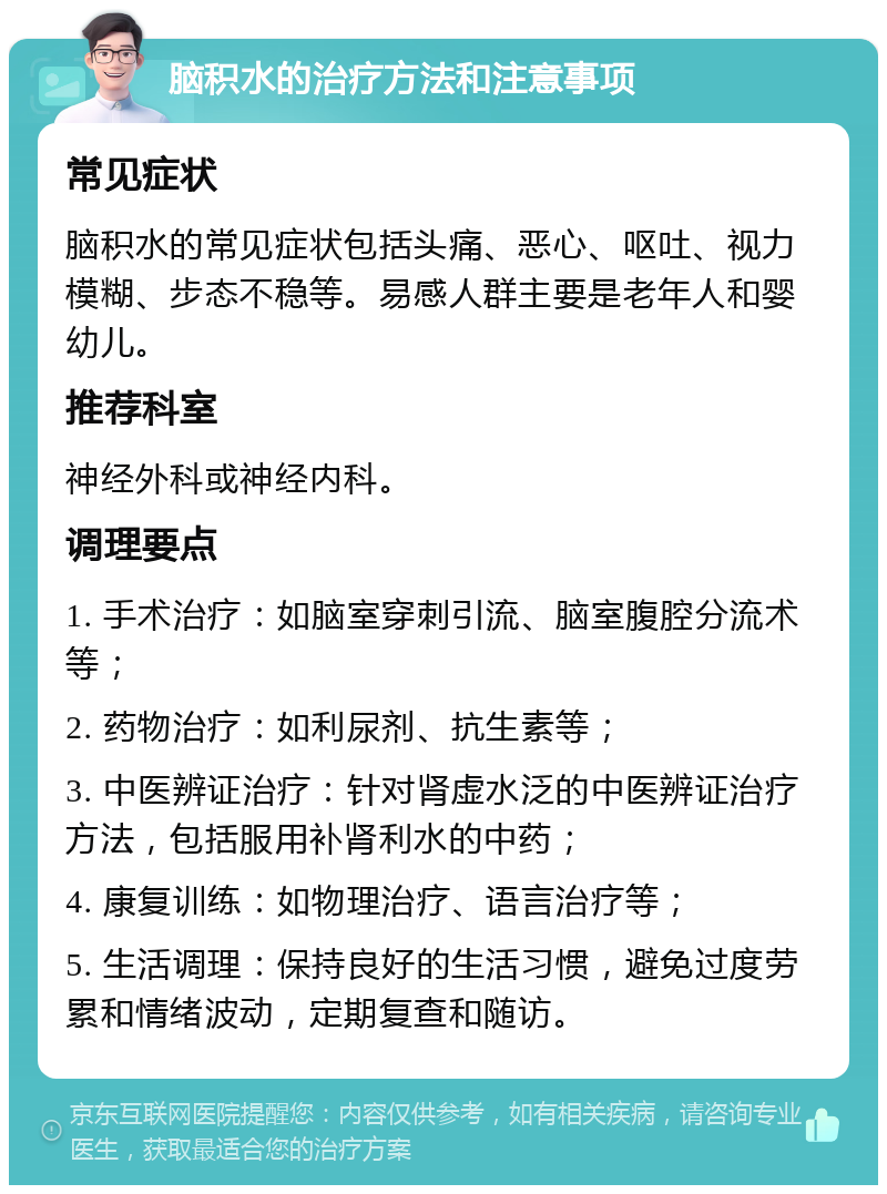 脑积水的治疗方法和注意事项 常见症状 脑积水的常见症状包括头痛、恶心、呕吐、视力模糊、步态不稳等。易感人群主要是老年人和婴幼儿。 推荐科室 神经外科或神经内科。 调理要点 1. 手术治疗：如脑室穿刺引流、脑室腹腔分流术等； 2. 药物治疗：如利尿剂、抗生素等； 3. 中医辨证治疗：针对肾虚水泛的中医辨证治疗方法，包括服用补肾利水的中药； 4. 康复训练：如物理治疗、语言治疗等； 5. 生活调理：保持良好的生活习惯，避免过度劳累和情绪波动，定期复查和随访。