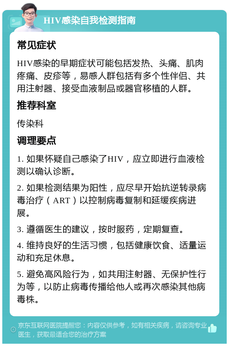 HIV感染自我检测指南 常见症状 HIV感染的早期症状可能包括发热、头痛、肌肉疼痛、皮疹等，易感人群包括有多个性伴侣、共用注射器、接受血液制品或器官移植的人群。 推荐科室 传染科 调理要点 1. 如果怀疑自己感染了HIV，应立即进行血液检测以确认诊断。 2. 如果检测结果为阳性，应尽早开始抗逆转录病毒治疗（ART）以控制病毒复制和延缓疾病进展。 3. 遵循医生的建议，按时服药，定期复查。 4. 维持良好的生活习惯，包括健康饮食、适量运动和充足休息。 5. 避免高风险行为，如共用注射器、无保护性行为等，以防止病毒传播给他人或再次感染其他病毒株。