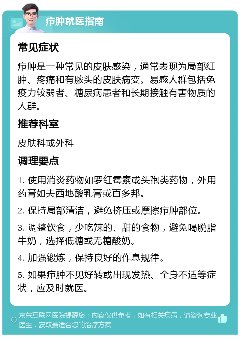 疖肿就医指南 常见症状 疖肿是一种常见的皮肤感染，通常表现为局部红肿、疼痛和有脓头的皮肤病变。易感人群包括免疫力较弱者、糖尿病患者和长期接触有害物质的人群。 推荐科室 皮肤科或外科 调理要点 1. 使用消炎药物如罗红霉素或头孢类药物，外用药膏如夫西地酸乳膏或百多邦。 2. 保持局部清洁，避免挤压或摩擦疖肿部位。 3. 调整饮食，少吃辣的、甜的食物，避免喝脱脂牛奶，选择低糖或无糖酸奶。 4. 加强锻炼，保持良好的作息规律。 5. 如果疖肿不见好转或出现发热、全身不适等症状，应及时就医。