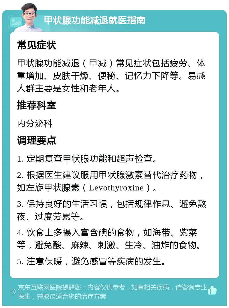 甲状腺功能减退就医指南 常见症状 甲状腺功能减退（甲减）常见症状包括疲劳、体重增加、皮肤干燥、便秘、记忆力下降等。易感人群主要是女性和老年人。 推荐科室 内分泌科 调理要点 1. 定期复查甲状腺功能和超声检查。 2. 根据医生建议服用甲状腺激素替代治疗药物，如左旋甲状腺素（Levothyroxine）。 3. 保持良好的生活习惯，包括规律作息、避免熬夜、过度劳累等。 4. 饮食上多摄入富含碘的食物，如海带、紫菜等，避免酸、麻辣、刺激、生冷、油炸的食物。 5. 注意保暖，避免感冒等疾病的发生。