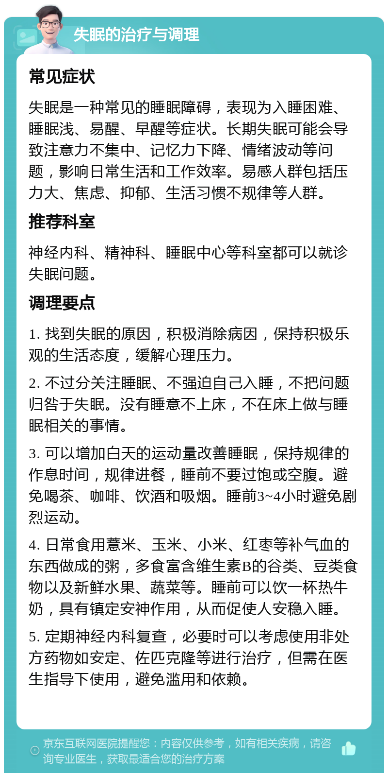 失眠的治疗与调理 常见症状 失眠是一种常见的睡眠障碍，表现为入睡困难、睡眠浅、易醒、早醒等症状。长期失眠可能会导致注意力不集中、记忆力下降、情绪波动等问题，影响日常生活和工作效率。易感人群包括压力大、焦虑、抑郁、生活习惯不规律等人群。 推荐科室 神经内科、精神科、睡眠中心等科室都可以就诊失眠问题。 调理要点 1. 找到失眠的原因，积极消除病因，保持积极乐观的生活态度，缓解心理压力。 2. 不过分关注睡眠、不强迫自己入睡，不把问题归咎于失眠。没有睡意不上床，不在床上做与睡眠相关的事情。 3. 可以增加白天的运动量改善睡眠，保持规律的作息时间，规律进餐，睡前不要过饱或空腹。避免喝茶、咖啡、饮酒和吸烟。睡前3~4小时避免剧烈运动。 4. 日常食用薏米、玉米、小米、红枣等补气血的东西做成的粥，多食富含维生素B的谷类、豆类食物以及新鲜水果、蔬菜等。睡前可以饮一杯热牛奶，具有镇定安神作用，从而促使人安稳入睡。 5. 定期神经内科复查，必要时可以考虑使用非处方药物如安定、佐匹克隆等进行治疗，但需在医生指导下使用，避免滥用和依赖。