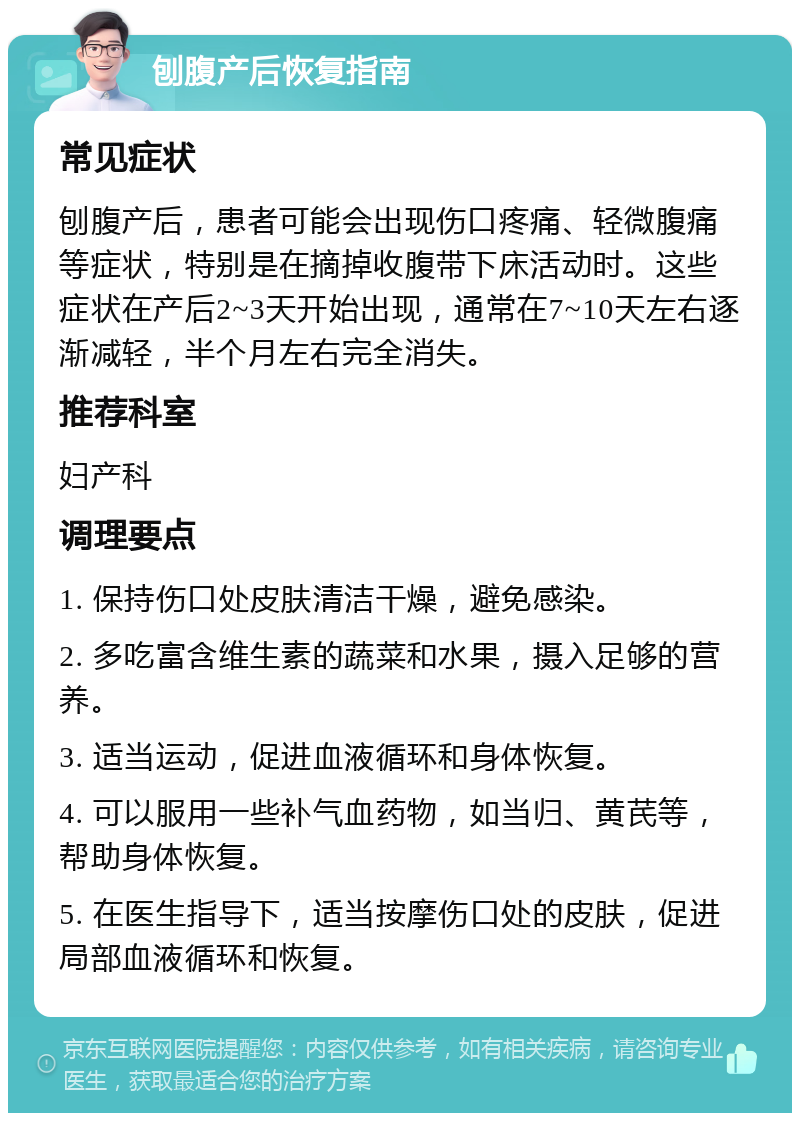 刨腹产后恢复指南 常见症状 刨腹产后，患者可能会出现伤口疼痛、轻微腹痛等症状，特别是在摘掉收腹带下床活动时。这些症状在产后2~3天开始出现，通常在7~10天左右逐渐减轻，半个月左右完全消失。 推荐科室 妇产科 调理要点 1. 保持伤口处皮肤清洁干燥，避免感染。 2. 多吃富含维生素的蔬菜和水果，摄入足够的营养。 3. 适当运动，促进血液循环和身体恢复。 4. 可以服用一些补气血药物，如当归、黄芪等，帮助身体恢复。 5. 在医生指导下，适当按摩伤口处的皮肤，促进局部血液循环和恢复。