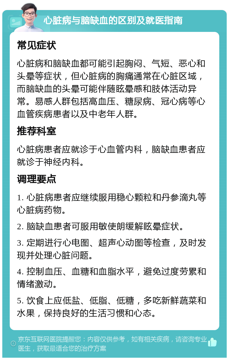 心脏病与脑缺血的区别及就医指南 常见症状 心脏病和脑缺血都可能引起胸闷、气短、恶心和头晕等症状，但心脏病的胸痛通常在心脏区域，而脑缺血的头晕可能伴随眩晕感和肢体活动异常。易感人群包括高血压、糖尿病、冠心病等心血管疾病患者以及中老年人群。 推荐科室 心脏病患者应就诊于心血管内科，脑缺血患者应就诊于神经内科。 调理要点 1. 心脏病患者应继续服用稳心颗粒和丹参滴丸等心脏病药物。 2. 脑缺血患者可服用敏使朗缓解眩晕症状。 3. 定期进行心电图、超声心动图等检查，及时发现并处理心脏问题。 4. 控制血压、血糖和血脂水平，避免过度劳累和情绪激动。 5. 饮食上应低盐、低脂、低糖，多吃新鲜蔬菜和水果，保持良好的生活习惯和心态。