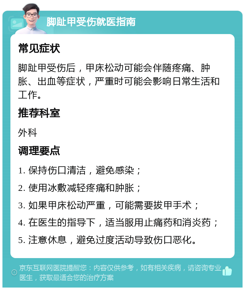 脚趾甲受伤就医指南 常见症状 脚趾甲受伤后，甲床松动可能会伴随疼痛、肿胀、出血等症状，严重时可能会影响日常生活和工作。 推荐科室 外科 调理要点 1. 保持伤口清洁，避免感染； 2. 使用冰敷减轻疼痛和肿胀； 3. 如果甲床松动严重，可能需要拔甲手术； 4. 在医生的指导下，适当服用止痛药和消炎药； 5. 注意休息，避免过度活动导致伤口恶化。