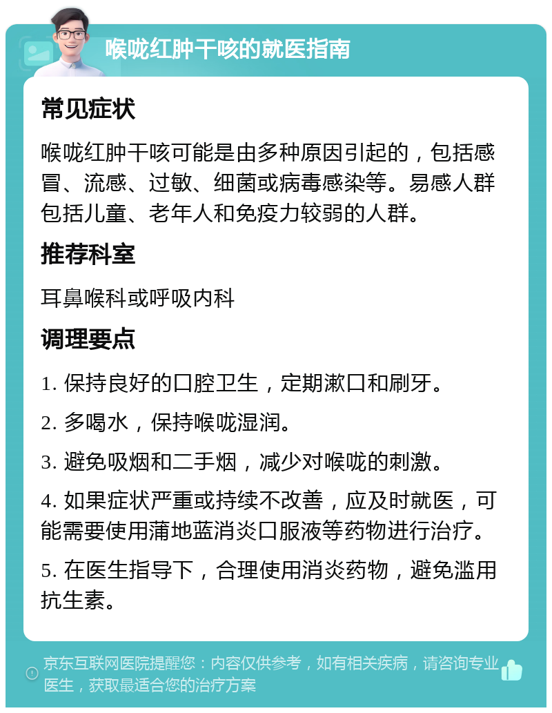 喉咙红肿干咳的就医指南 常见症状 喉咙红肿干咳可能是由多种原因引起的，包括感冒、流感、过敏、细菌或病毒感染等。易感人群包括儿童、老年人和免疫力较弱的人群。 推荐科室 耳鼻喉科或呼吸内科 调理要点 1. 保持良好的口腔卫生，定期漱口和刷牙。 2. 多喝水，保持喉咙湿润。 3. 避免吸烟和二手烟，减少对喉咙的刺激。 4. 如果症状严重或持续不改善，应及时就医，可能需要使用蒲地蓝消炎口服液等药物进行治疗。 5. 在医生指导下，合理使用消炎药物，避免滥用抗生素。