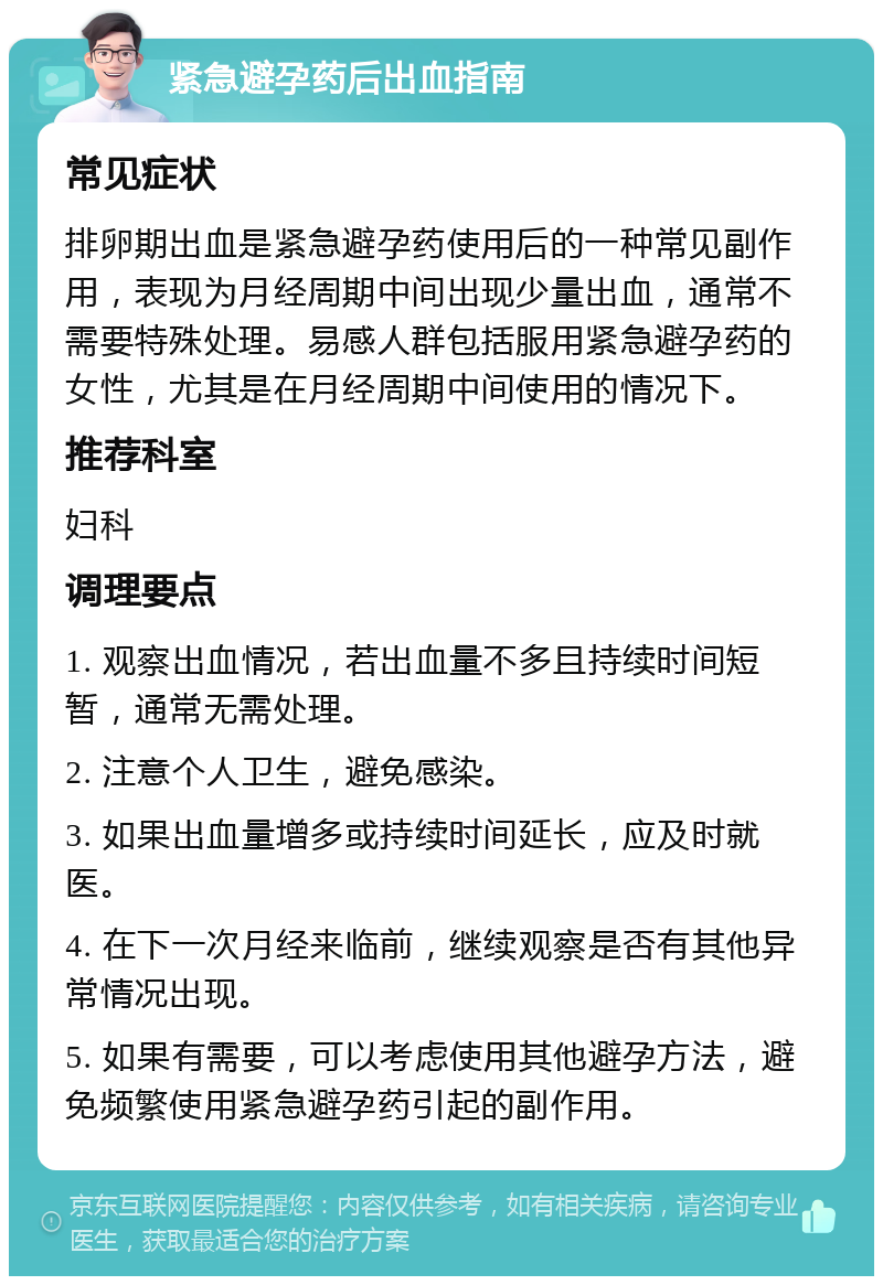 紧急避孕药后出血指南 常见症状 排卵期出血是紧急避孕药使用后的一种常见副作用，表现为月经周期中间出现少量出血，通常不需要特殊处理。易感人群包括服用紧急避孕药的女性，尤其是在月经周期中间使用的情况下。 推荐科室 妇科 调理要点 1. 观察出血情况，若出血量不多且持续时间短暂，通常无需处理。 2. 注意个人卫生，避免感染。 3. 如果出血量增多或持续时间延长，应及时就医。 4. 在下一次月经来临前，继续观察是否有其他异常情况出现。 5. 如果有需要，可以考虑使用其他避孕方法，避免频繁使用紧急避孕药引起的副作用。