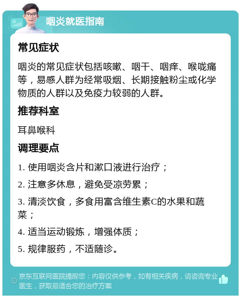 咽炎就医指南 常见症状 咽炎的常见症状包括咳嗽、咽干、咽痒、喉咙痛等，易感人群为经常吸烟、长期接触粉尘或化学物质的人群以及免疫力较弱的人群。 推荐科室 耳鼻喉科 调理要点 1. 使用咽炎含片和漱口液进行治疗； 2. 注意多休息，避免受凉劳累； 3. 清淡饮食，多食用富含维生素C的水果和蔬菜； 4. 适当运动锻炼，增强体质； 5. 规律服药，不适随诊。