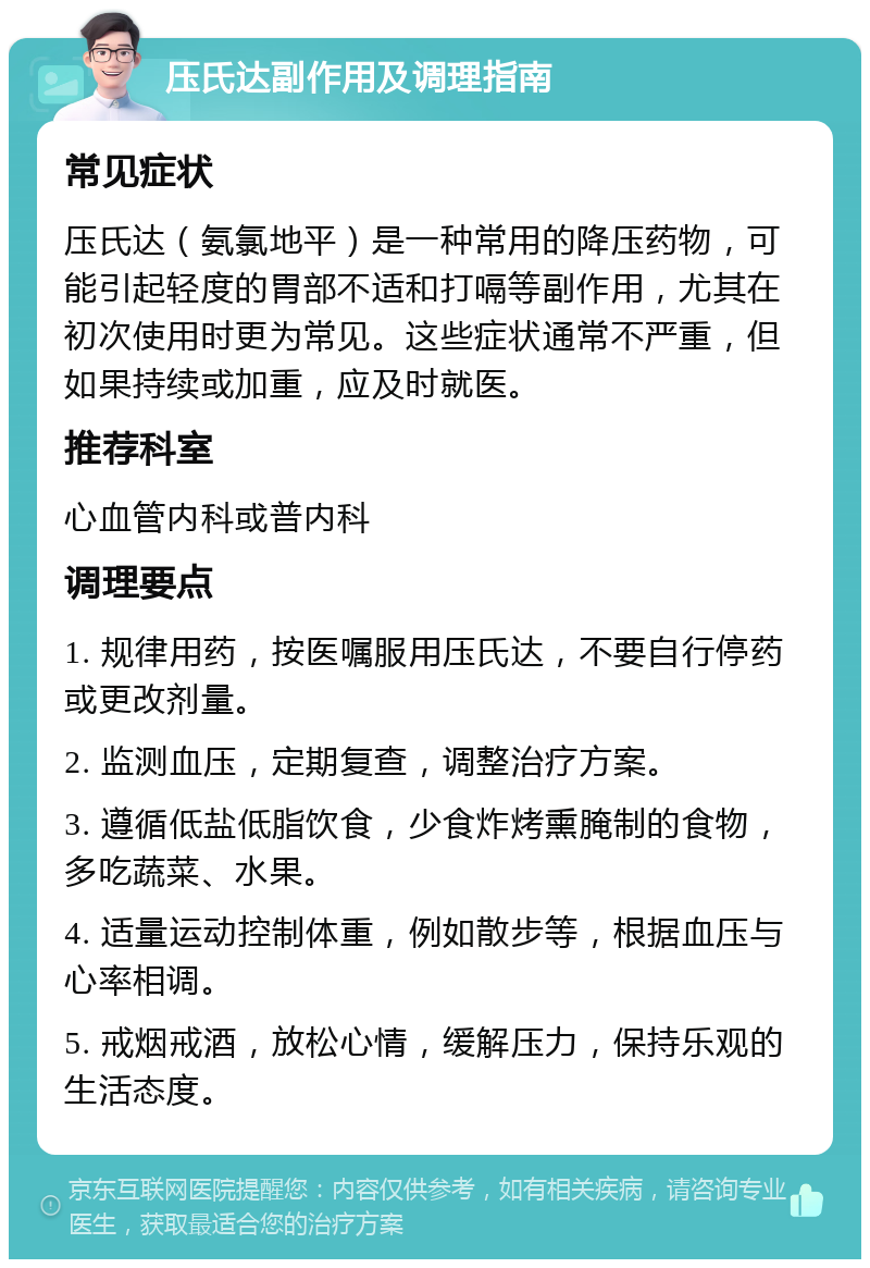 压氏达副作用及调理指南 常见症状 压氏达（氨氯地平）是一种常用的降压药物，可能引起轻度的胃部不适和打嗝等副作用，尤其在初次使用时更为常见。这些症状通常不严重，但如果持续或加重，应及时就医。 推荐科室 心血管内科或普内科 调理要点 1. 规律用药，按医嘱服用压氏达，不要自行停药或更改剂量。 2. 监测血压，定期复查，调整治疗方案。 3. 遵循低盐低脂饮食，少食炸烤熏腌制的食物，多吃蔬菜、水果。 4. 适量运动控制体重，例如散步等，根据血压与心率相调。 5. 戒烟戒酒，放松心情，缓解压力，保持乐观的生活态度。